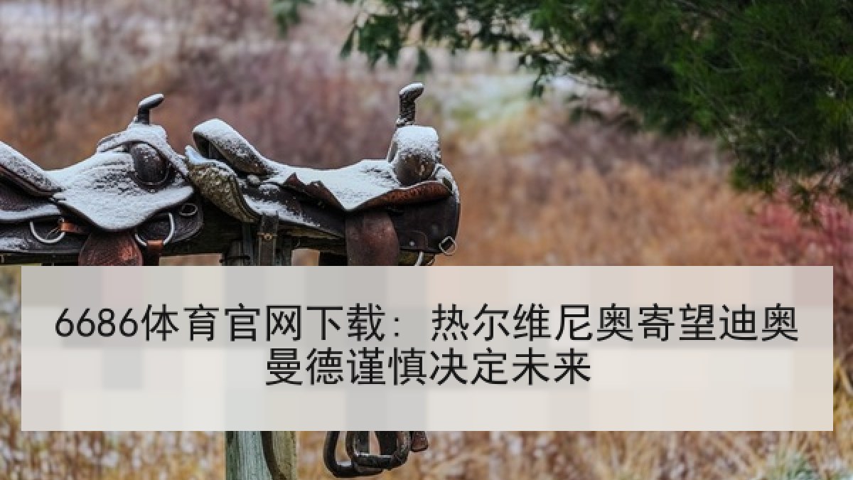 6686体育官网下载: 热尔维尼奥寄望迪奥曼德谨慎决定未来
