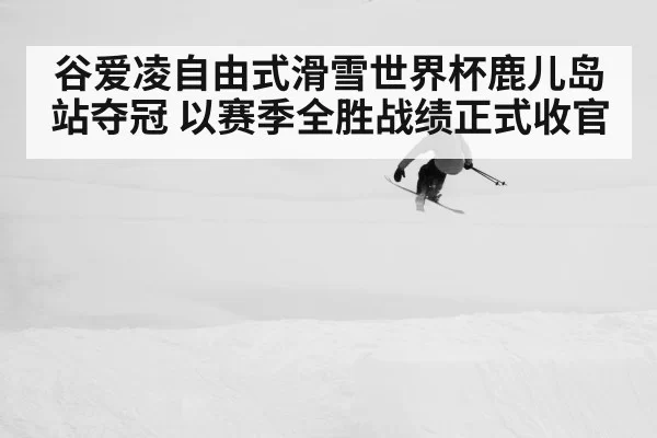 谷爱凌自由式滑雪世界杯鹿儿岛站夺冠 以赛季全胜战绩正式收官