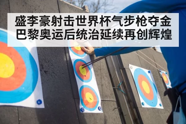 盛李豪射击世界杯气步枪夺金 巴黎奥运后统治延续再创辉煌