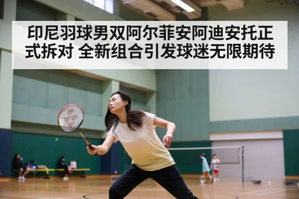 印尼羽球男双阿尔菲安阿迪安托正式拆对 全新组合引发球迷无限期待